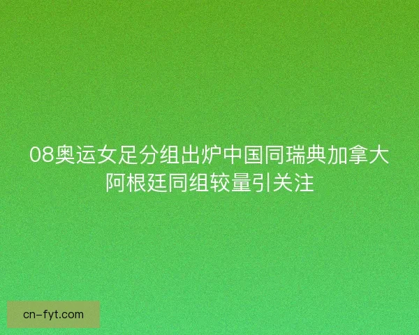08奥运女足分组出炉中国同瑞典加拿大阿根廷同组较量引关注
