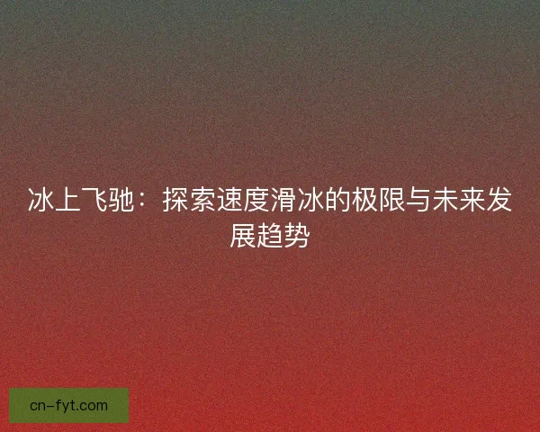 冰上飞驰:探索速度滑冰的极限与未来发展趋势 冰上飞驰:探索速度滑冰的极限与未来发展趋势