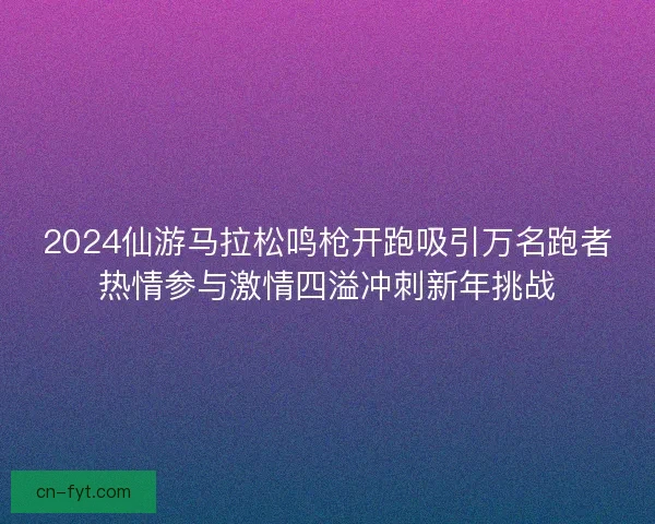 2024仙游马拉松鸣枪开跑吸引万名跑者热情参与激情四溢冲刺新年挑战