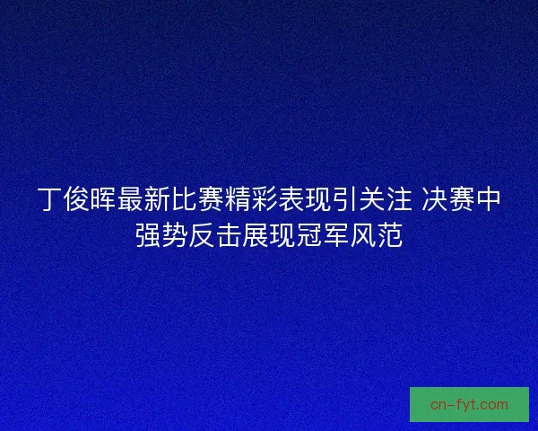 丁俊晖最新比赛精彩表现引关注 决赛中强势反击展现冠军风范