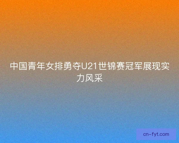 中国青年女排勇夺U21世锦赛冠军展现实力风采