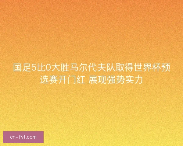 国足5比0大胜马尔代夫队取得世界杯预选赛开门红 展现强势实力