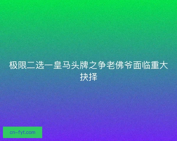 极限二选一皇马头牌之争老佛爷面临重大抉择