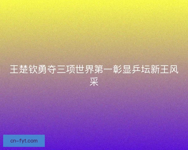 王楚钦勇夺三项世界第一彰显乒坛新王风采