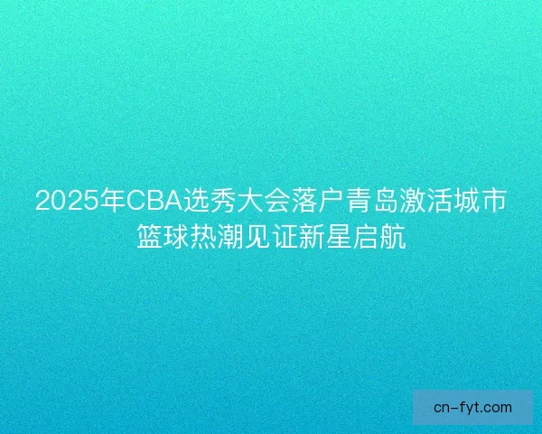 2025年CBA选秀大会落户青岛激活城市篮球热潮见证新星启航