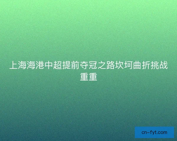 上海海港中超提前夺冠之路坎坷曲折挑战重重