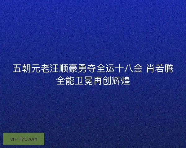 五朝元老汪顺豪勇夺全运十八金 肖若腾全能卫冕再创辉煌