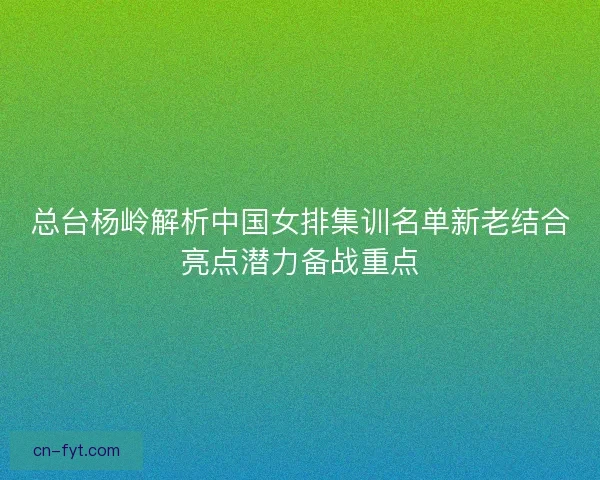 总台杨岭解析中国女排集训名单新老结合亮点潜力备战重点