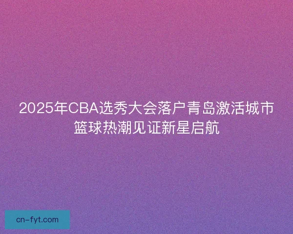 2025年CBA选秀大会落户青岛激活城市篮球热潮见证新星启航