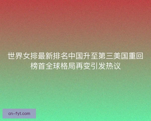 世界女排最新排名中国升至第三美国重回榜首全球格局再变引发热议