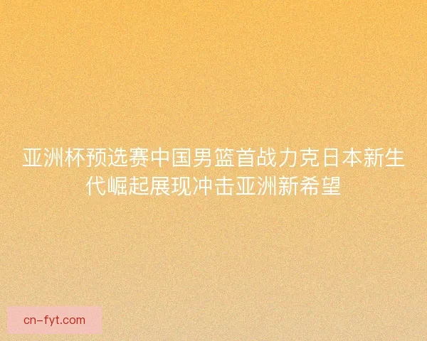 亚洲杯预选赛中国男篮首战力克日本新生代崛起展现冲击亚洲新希望