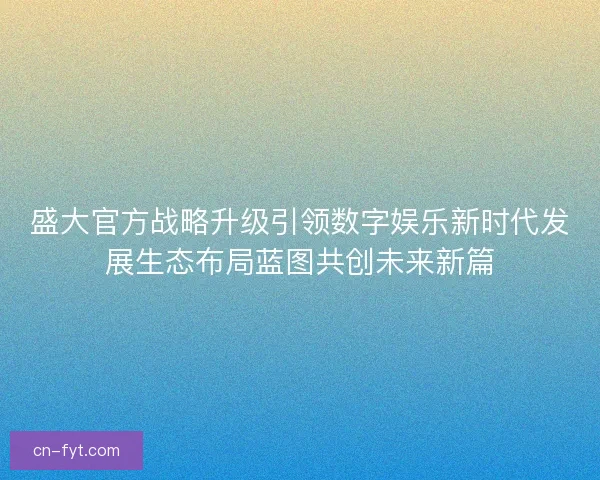 盛大官方战略升级引领数字娱乐新时代发展生态布局蓝图共创未来新篇 盛大官方战略升级引领数字娱乐新时代发展生态布局蓝图共创未来新篇