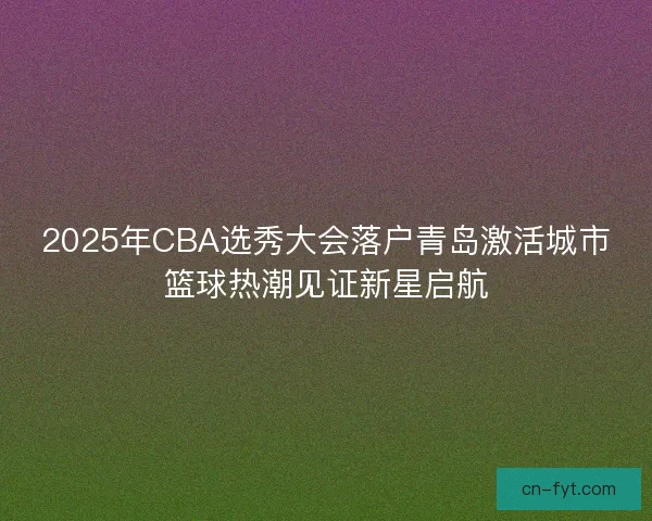 2025年CBA选秀大会落户青岛激活城市篮球热潮见证新星启航