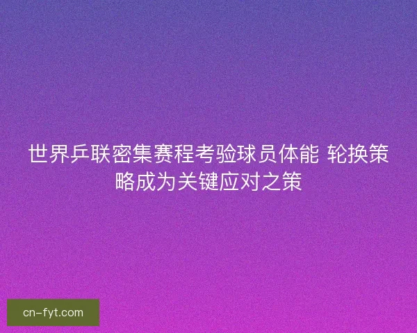 世界乒联密集赛程考验球员体能 轮换策略成为关键应对之策 世界乒联密集赛程考验球员体能 轮换策略成为关键应对之策