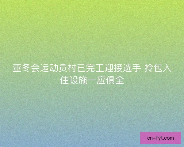 亚冬会运动员村已完工迎接选手 拎包入住设施一应俱全 亚冬会运动员村已完工迎接选手 拎包入住设施一应俱全