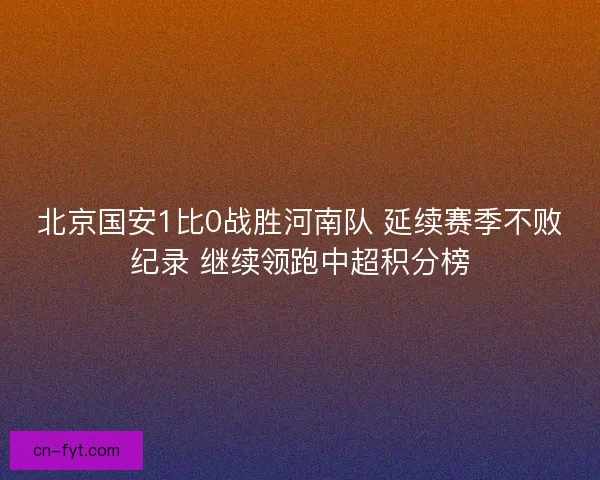北京国安1比0战胜河南队 延续赛季不败纪录 继续领跑中超积分榜 北京国安1比0战胜河南队 延续赛季不败纪录 继续领跑中超积分榜