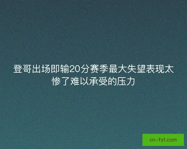 登哥出场即输20分赛季最大失望表现太惨了难以承受的压力 登哥出场即输20分赛季最大失望表现太惨了难以承受的压力