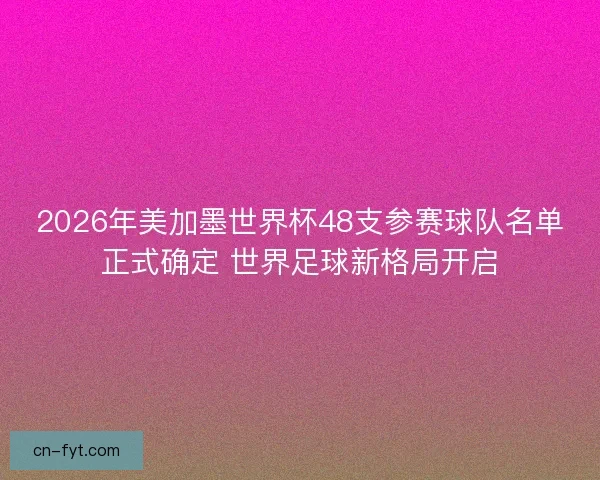 2026年美加墨世界杯48支参赛球队名单正式确定 世界足球新格局开启