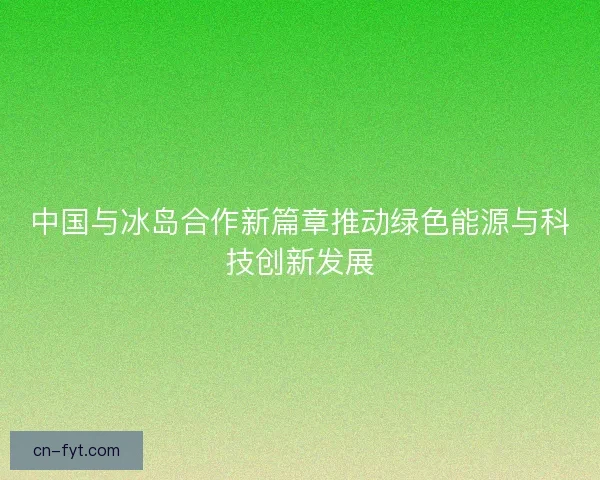 中国与冰岛合作新篇章推动绿色能源与科技创新发展